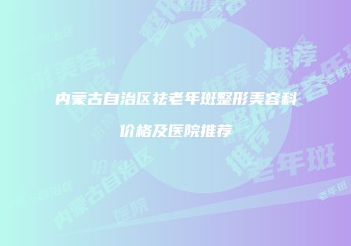 内蒙古自治区祛老年斑整形美容科价格及医院推荐