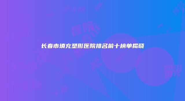 长春市填充塑形医院排名前十榜单揭晓