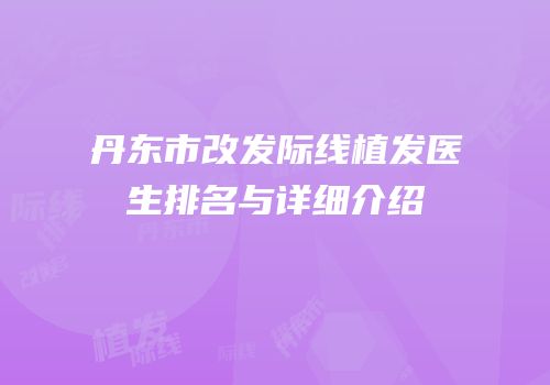 丹东市改发际线植发医生排名与详细介绍