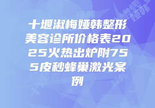 十堰淑梅娅韩整形美容诊所价格表2025火热出炉附755皮秒蜂巢激光案例