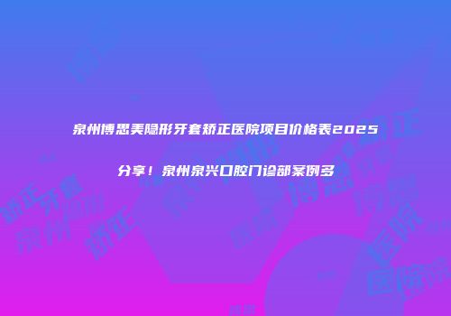 泉州博思美隐形牙套矫正医院项目价格表2025分享！泉州泉兴口腔门诊部案例多