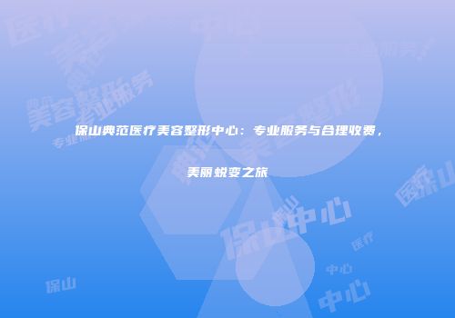 保山典范医疗美容整形中心：专业服务与合理收费，美丽蜕变之旅