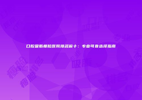 口腔吸脂瘦脸医院排名前十：专业可靠选择指南