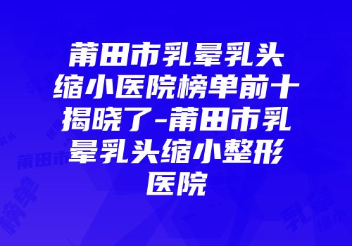 莆田市乳晕乳头缩小医院榜单前十揭晓了-莆田市乳晕乳头缩小整形医院