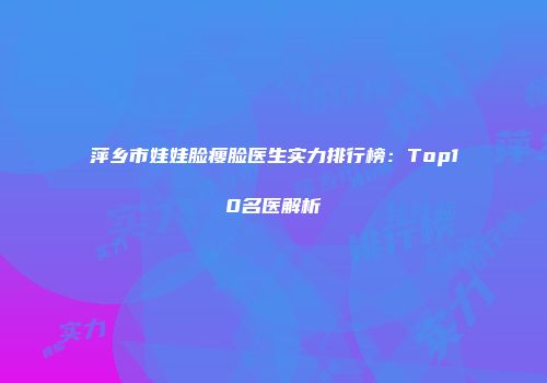 萍乡市娃娃脸瘦脸医生实力排行榜：Top10名医解析