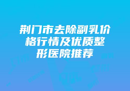 荆门市去除副乳价格行情及优质整形医院推荐