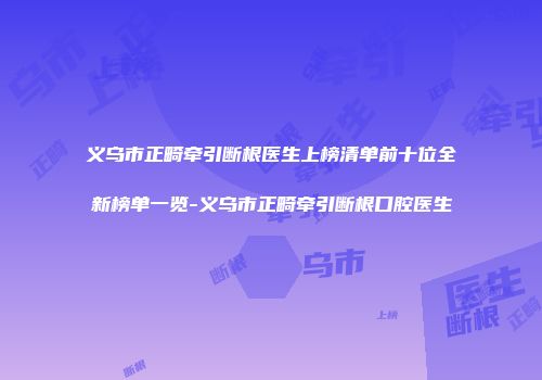 义乌市正畸牵引断根医生上榜清单前十位全新榜单一览-义乌市正畸牵引断根口腔医生