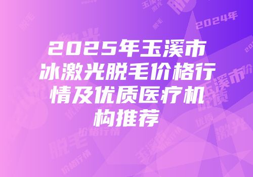 2025年玉溪市冰激光脱毛价格行情及优质医疗机构推荐
