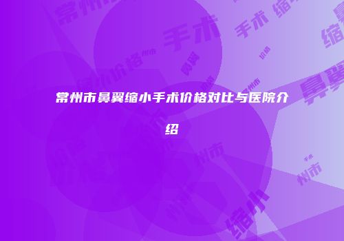 常州市鼻翼缩小手术价格对比与医院介绍