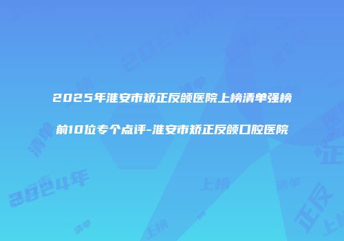 2025年淮安市矫正反颌医院上榜清单强榜前10位专个点评-淮安市矫正反颌口腔医院