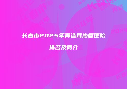 长春市2025年再造耳修复医院排名及简介