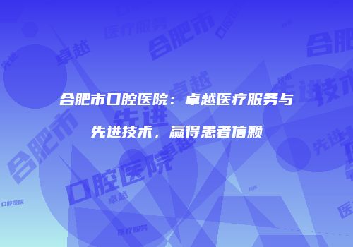 合肥市口腔医院：卓越医疗服务与先进技术，赢得患者信赖
