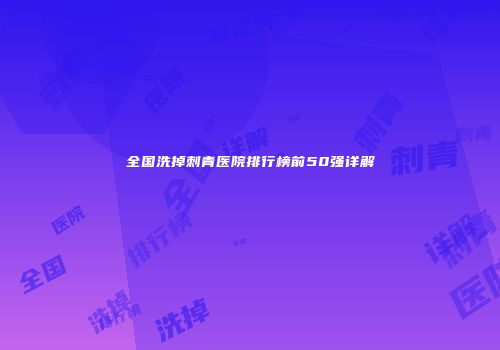 全国洗掉刺青医院排行榜前50强详解