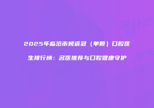 2025年临沧市烤瓷冠（单颗）口腔医生排行榜：名医推荐与口腔健康守护