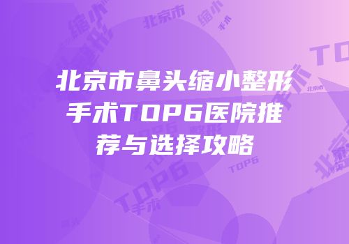 北京市鼻头缩小整形手术TOP6医院推荐与选择攻略