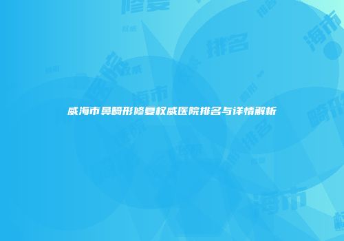 威海市鼻畸形修复权威医院排名与详情解析
