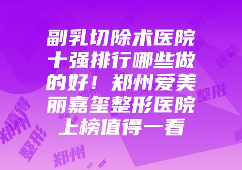 副乳切除术医院十强排行哪些做的好！郑州爱美丽嘉玺整形医院上榜值得一看
