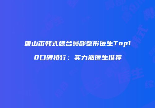 唐山市韩式综合鼻部整形医生Top10口碑排行：实力派医生推荐