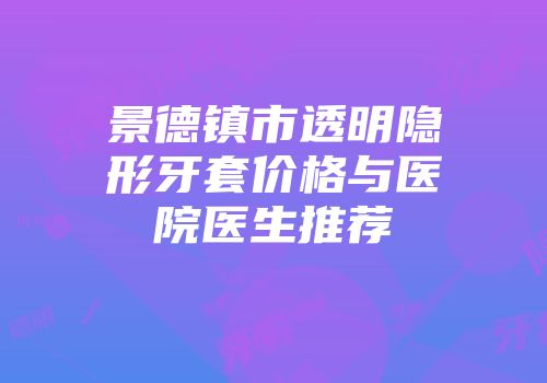 景德镇市透明隐形牙套价格与医院医生推荐