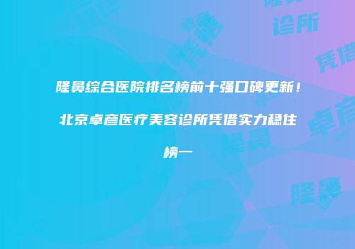隆鼻综合医院排名榜前十强口碑更新！北京卓彦医疗美容诊所凭借实力稳住榜一