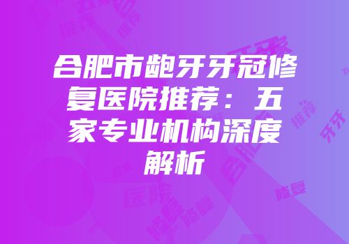 合肥市龅牙牙冠修复医院推荐：五家专业机构深度解析