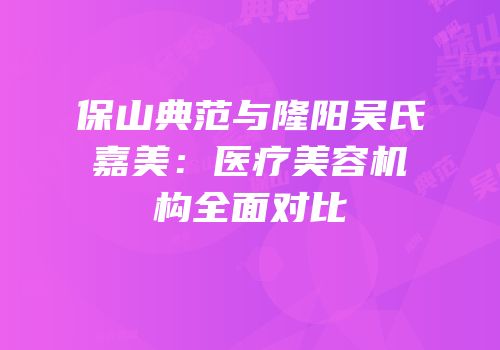 保山典范与隆阳吴氏嘉美：医疗美容机构全面对比