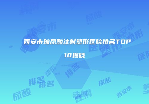 西安市玻尿酸注射塑形医院排名TOP10揭晓
