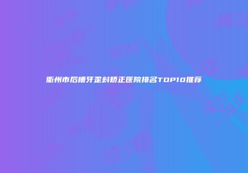 衢州市后槽牙歪斜矫正医院排名TOP10推荐