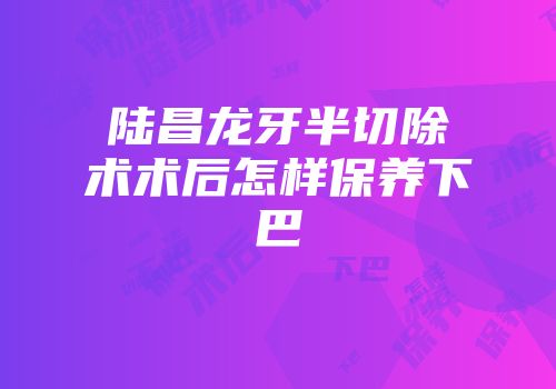 陆昌龙牙半切除术术后怎样保养下巴