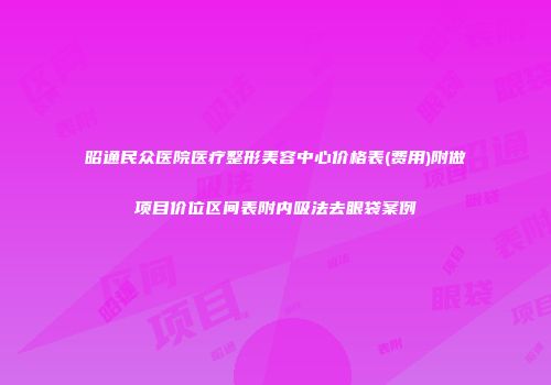 昭通民众医院医疗整形美容中心价格表(费用)附做项目价位区间表附内吸法去眼袋案例