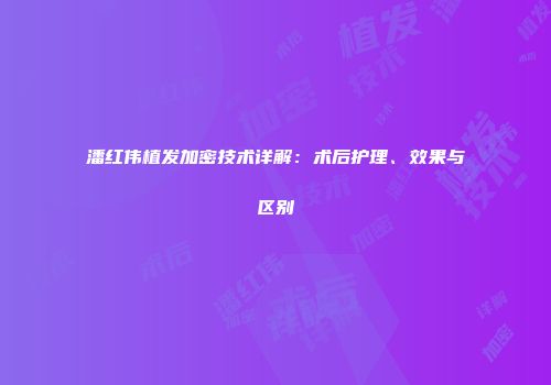 潘红伟植发加密技术详解：术后护理、效果与区别