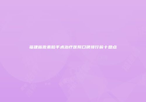 福建省激素脸手术治疗医院口碑排行前十盘点