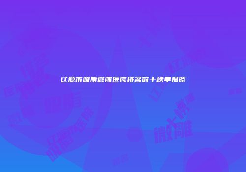 辽源市吸脂微雕医院排名前十榜单揭晓