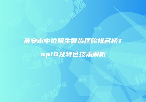 淮安市中位阻生智齿医院排名榜Top10及特色技术解析