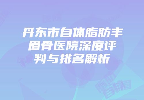 丹东市自体脂肪丰眉骨医院深度评判与排名解析