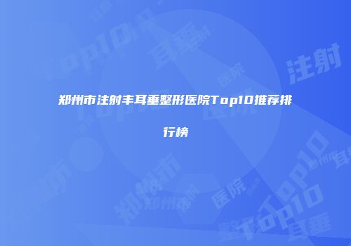 郑州市注射丰耳垂整形医院Top10推荐排行榜