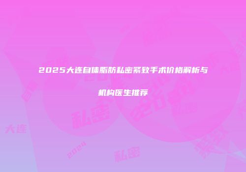 2025大连自体脂肪私密紧致手术价格解析与机构医生推荐