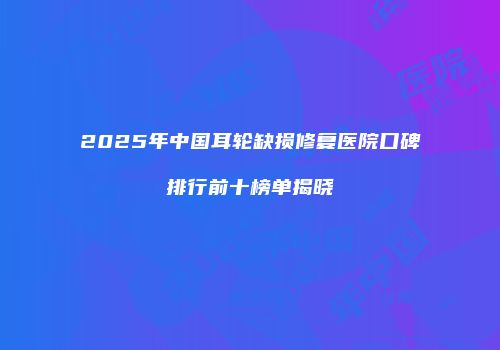 2025年中国耳轮缺损修复医院口碑排行前十榜单揭晓