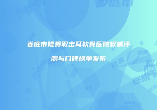 娄底市隆鼻取出耳软骨医院权威评测与口碑榜单发布