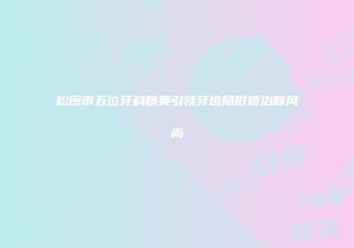 松原市五位牙科精英引领牙齿隐形矫治新风尚