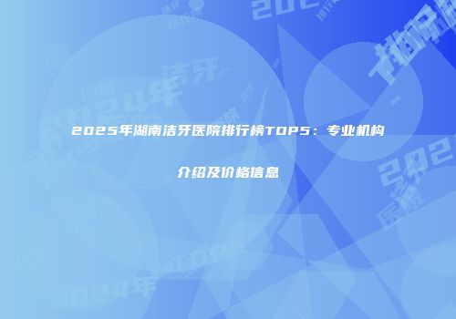 2025年湖南洁牙医院排行榜TOP5：专业机构介绍及价格信息