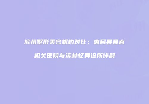 滨州整形美容机构对比：惠民县县直机关医院与溪林忆美诊所详解