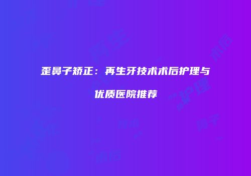 歪鼻子矫正：再生牙技术术后护理与优质医院推荐