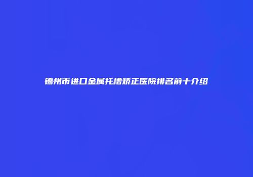锦州市进口金属托槽矫正医院排名前十介绍