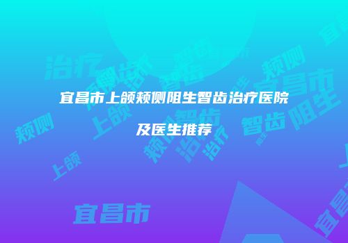 宜昌市上颌颊侧阻生智齿治疗医院及医生推荐