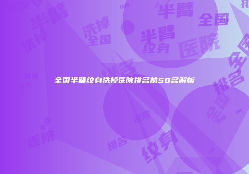 全国半臂纹身洗掉医院排名前50名解析