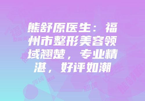 熊舒原医生：福州市整形美容领域翘楚，专业精湛，好评如潮