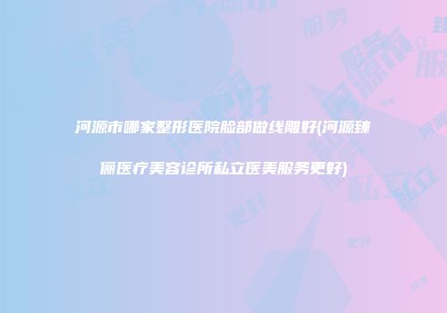 河源市哪家整形医院脸部做线雕好(河源臻俪医疗美容诊所私立医美服务更好)