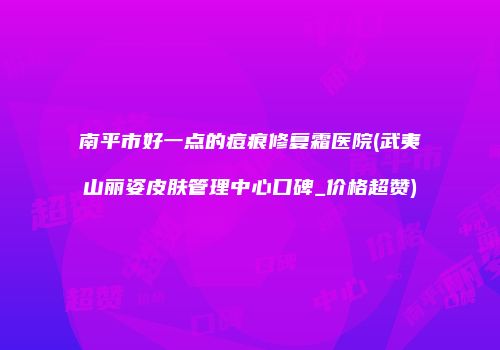 南平市好一点的痘痕修复霜医院(武夷山丽姿皮肤管理中心口碑_价格超赞)