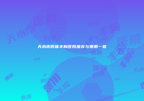 天水市假体丰胸医院推荐与费用一览